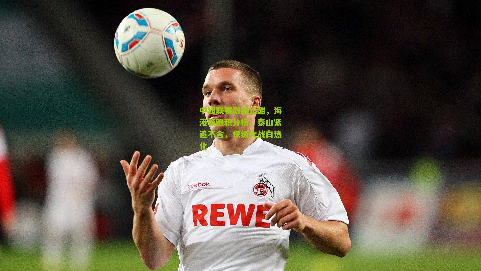 中超联赛激战正酣，海港领跑积分榜，泰山紧追不舍，保级大战白热化